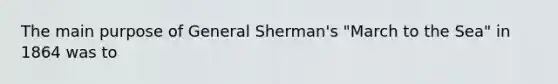 The main purpose of General Sherman's "March to the Sea" in 1864 was to