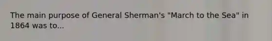 The main purpose of General Sherman's "March to the Sea" in 1864 was to...