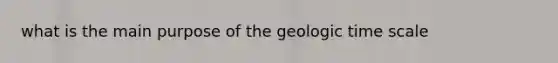 what is the main purpose of the <a href='https://www.questionai.com/knowledge/k8JpI6wldh-geologic-time' class='anchor-knowledge'>geologic time</a> scale