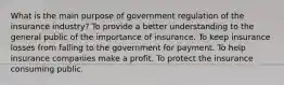 What is the main purpose of government regulation of the insurance industry? To provide a better understanding to the general public of the importance of insurance. To keep insurance losses from falling to the government for payment. To help insurance companies make a profit. To protect the insurance consuming public.