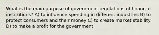 What is the main purpose of government regulations of financial institutions? A) to influence spending in different industries B) to protect consumers and their money C) to create market stability D) to make a profit for the government