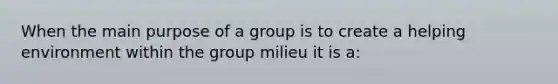 When the main purpose of a group is to create a helping environment within the group milieu it is a: