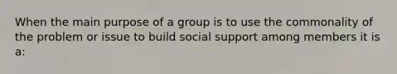 When the main purpose of a group is to use the commonality of the problem or issue to build social support among members it is a: