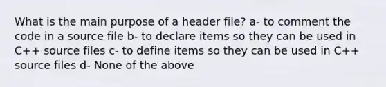 What is the main purpose of a header file? a- to comment the code in a source file b- to declare items so they can be used in C++ source files c- to define items so they can be used in C++ source files d- None of the above