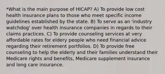 *What is the main purpose of HICAP? A) To provide low cost health insurance plans to those who meet specific income guidelines established by the state. B) To serve as an 'industry watchdog' over health insurance companies in regards to their claims practices. C) To provide counseling services at very affordable rates for eldery people who need financial advice regarding their retirement portfolios. D) To provide free counseling to help the elderly and their families understand their Medicare rights and benefits, Medicare supplement insurance and long care insurance.