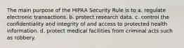 The main purpose of the HIPAA Security Rule is to a. regulate electronic transactions. b. protect research data. c. control the confidentiality and integrity of and access to protected health information. d. protect medical facilities from criminal acts such as robbery.