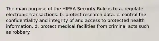 The main purpose of the HIPAA Security Rule is to a. regulate electronic transactions. b. protect research data. c. control the confidentiality and integrity of and access to protected health information. d. protect medical facilities from criminal acts such as robbery.