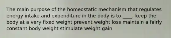 The main purpose of the homeostatic mechanism that regulates energy intake and expenditure in the body is to ____. keep the body at a very fixed weight prevent weight loss maintain a fairly constant body weight stimulate weight gain