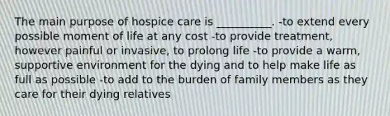 The main purpose of hospice care is __________. -to extend every possible moment of life at any cost -to provide treatment, however painful or invasive, to prolong life -to provide a warm, supportive environment for the dying and to help make life as full as possible -to add to the burden of family members as they care for their dying relatives