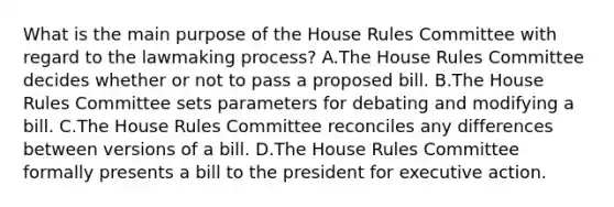 What is the main purpose of the House Rules Committee with regard to the lawmaking process? A.The House Rules Committee decides whether or not to pass a proposed bill. B.The House Rules Committee sets parameters for debating and modifying a bill. C.The House Rules Committee reconciles any differences between versions of a bill. D.The House Rules Committee formally presents a bill to the president for executive action.