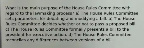 What is the main purpose of the House Rules Committee with regard to the lawmaking process? a) The House Rules Committee sets parameters for debating and modifying a bill. b) The House Rules Committee decides whether or not to pass a proposed bill. c) The House Rules Committee formally presents a bill to the president for executive action. d) The House Rules Committee reconciles any differences between versions of a bill.