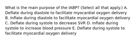 What is the main purpose of the IABP? (Select all that apply.) A. Deflate during diastole to facilitate myocardial oxygen delivery B. Inflate during diastole to facilitate myocardial oxygen delivery C. Deflate during systole to decrease SVR D. Inflate during systole to increase blood pressure E. Deflate during systole to facilitate myocardial oxygen delivery