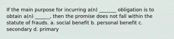 If the main purpose for incurring a(n) _______ obligation is to obtain a(n) ______, then the promise does not fall within the statute of frauds. a. social benefit b. personal benefit c. secondary d. primary