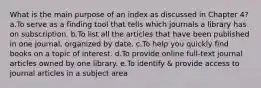 What is the main purpose of an index as discussed in Chapter 4? a.To serve as a finding tool that tells which journals a library has on subscription. b.To list all the articles that have been published in one journal, organized by date. c.To help you quickly find books on a topic of interest. d.To provide online full-text journal articles owned by one library. e.To identify & provide access to journal articles in a subject area