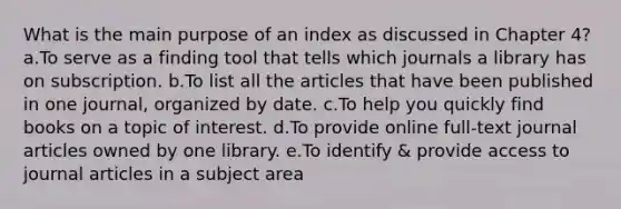 What is the main purpose of an index as discussed in Chapter 4? a.To serve as a finding tool that tells which journals a library has on subscription. b.To list all the articles that have been published in one journal, organized by date. c.To help you quickly find books on a topic of interest. d.To provide online full-text journal articles owned by one library. e.To identify & provide access to journal articles in a subject area