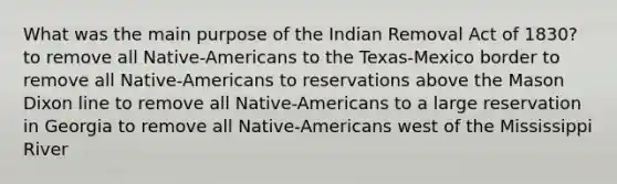 What was the main purpose of the Indian Removal Act of 1830? to remove all Native-Americans to the Texas-Mexico border to remove all Native-Americans to reservations above the Mason Dixon line to remove all Native-Americans to a large reservation in Georgia to remove all Native-Americans west of the Mississippi River