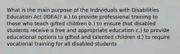 What is the main purpose of the Individuals with Disabilities Education Act (IDEA)? a.) to provide professional training to those who teach gifted children b.) to ensure that disabled students receive a free and appropriate education c.) to provide educational options to gifted and talented children d.) to require vocational training for all disabled students