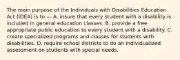 The main purpose of the Individuals with Disabilities Education Act (IDEA) is to — A. insure that every student with a disability is included in general education classes. B. provide a free appropriate public education to every student with a disability. C. create specialized programs and classes for students with disabilities. D. require school districts to do an individualized assessment on students with special needs.