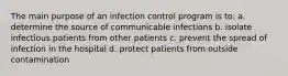 The main purpose of an infection control program is to: a. determine the source of communicable infections b. isolate infectious patients from other patients c. prevent the spread of infection in the hospital d. protect patients from outside contamination