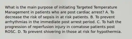 What is the main purpose of initiating Targeted Temperature Management in patients who are post cardiac arrest? A. To decrease the risk of sepsis in at risk patients. B. To prevent arrhythmias in the immediate post arrest period. C. To halt the progression of reperfusion injury in comatose patients post ROSC. D. To prevent shivering in those at risk for hypothermia.