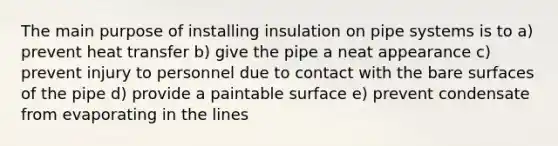 The main purpose of installing insulation on pipe systems is to a) prevent heat transfer b) give the pipe a neat appearance c) prevent injury to personnel due to contact with the bare surfaces of the pipe d) provide a paintable surface e) prevent condensate from evaporating in the lines