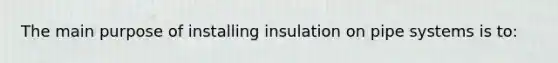 The main purpose of installing insulation on pipe systems is to: