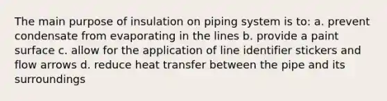 The main purpose of insulation on piping system is to: a. prevent condensate from evaporating in the lines b. provide a paint surface c. allow for the application of line identifier stickers and flow arrows d. reduce heat transfer between the pipe and its surroundings