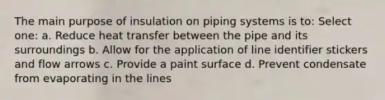 The main purpose of insulation on piping systems is to: Select one: a. Reduce heat transfer between the pipe and its surroundings b. Allow for the application of line identifier stickers and flow arrows c. Provide a paint surface d. Prevent condensate from evaporating in the lines