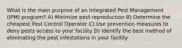 What is the main purpose of an Integrated Pest Management (IPM) program? A) Minimize pest reproduction B) Determine the cheapest Pest Control Operator C) Use prevention measures to deny pests access to your facility D) Identify the best method of eliminating the pest infestations in your facility