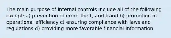 The main purpose of internal controls include all of the following except: a) prevention of error, theft, and fraud b) promotion of operational efficiency c) ensuring compliance with laws and regulations d) providing more favorable financial information