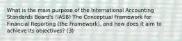 What is the main purpose of the International Accounting Standards Board's (IASB) The Conceptual Framework for Financial Reporting (the Framework), and how does it aim to achieve its objectives? (3)