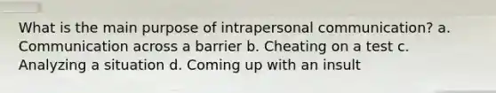 What is the main purpose of intrapersonal communication? a. Communication across a barrier b. Cheating on a test c. Analyzing a situation d. Coming up with an insult