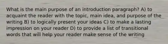 What is the main purpose of an introduction paragraph? A) to acquaint the reader with the topic, main idea, and purpose of the writing B) to logically present your ideas C) to make a lasting impression on your reader D) to provide a list of transitional words that will help your reader make sense of the writing