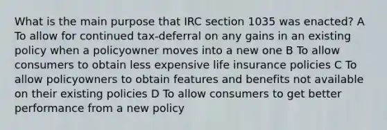 What is the main purpose that IRC section 1035 was enacted? A To allow for continued tax-deferral on any gains in an existing policy when a policyowner moves into a new one B To allow consumers to obtain less expensive life insurance policies C To allow policyowners to obtain features and benefits not available on their existing policies D To allow consumers to get better performance from a new policy