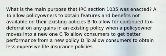 What is the main purpose that IRC section 1035 was enacted? A To allow policyowners to obtain features and benefits not available on their existing policies B To allow for continued tax-deferral on any gains in an existing policy when a policyowner moves into a new one C To allow consumers to get better performance from a new policy D To allow consumers to obtain less expensive life insurance policies