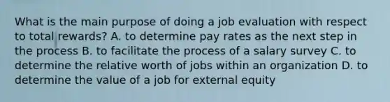 What is the main purpose of doing a job evaluation with respect to total​ rewards? A. to determine pay rates as the next step in the process B. to facilitate the process of a salary survey C. to determine the relative worth of jobs within an organization D. to determine the value of a job for external equity