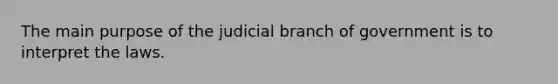 The main purpose of the judicial branch of government is to interpret the laws.