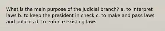 What is the main purpose of the judicial branch? a. to interpret laws b. to keep the president in check c. to make and pass laws and policies d. to enforce existing laws