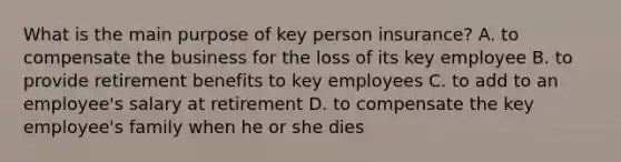 What is the main purpose of key person insurance? A. to compensate the business for the loss of its key employee B. to provide retirement benefits to key employees C. to add to an employee's salary at retirement D. to compensate the key employee's family when he or she dies