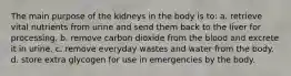 The main purpose of the kidneys in the body is to: a. retrieve vital nutrients from urine and send them back to the liver for processing. b. remove carbon dioxide from the blood and excrete it in urine. c. remove everyday wastes and water from the body. d. store extra glycogen for use in emergencies by the body.