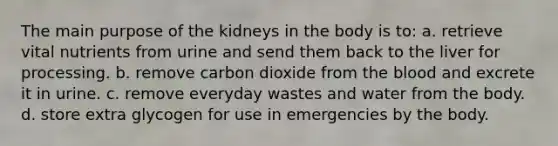 The main purpose of the kidneys in the body is to: a. retrieve vital nutrients from urine and send them back to the liver for processing. b. remove carbon dioxide from the blood and excrete it in urine. c. remove everyday wastes and water from the body. d. store extra glycogen for use in emergencies by the body.