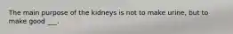 The main purpose of the kidneys is not to make urine, but to make good ___.