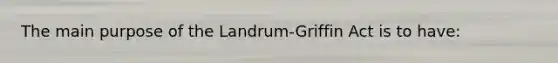 The main purpose of the Landrum-Griffin Act is to have: