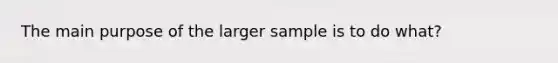 The main purpose of the larger sample is to do​ what?