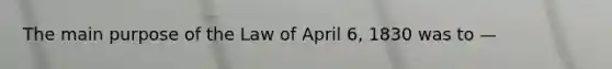 The main purpose of the Law of April 6, 1830 was to —