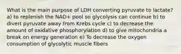 What is the main purpose of LDH converting pyruvate to lactate? a) to replenish the NAD+ pool so glycolysis can continue b) to divert pyruvate away from Krebs cycle c) to decrease the amount of oxidative phosphorylation d) to give mitochondria a break on energy generation e) To decrease the oxygen consumption of glycolytic muscle fibers