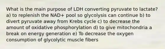 What is the main purpose of LDH converting pyruvate to lactate? a) to replenish the NAD+ pool so glycolysis can continue b) to divert pyruvate away from Krebs cycle c) to decrease the amount of oxidative phosphorylation d) to give mitochondria a break on energy generation e) To decrease the oxygen consumption of glycolytic muscle fibers