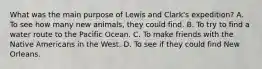 What was the main purpose of Lewis and Clark's expedition? A. To see how many new animals, they could find. B. To try to find a water route to the Pacific Ocean. C. To make friends with the Native Americans in the West. D. To see if they could find New Orleans.