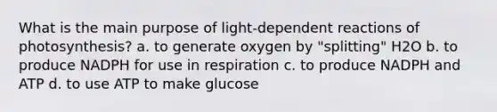 What is the main purpose of light-dependent reactions of photosynthesis? a. to generate oxygen by "splitting" H2O b. to produce NADPH for use in respiration c. to produce NADPH and ATP d. to use ATP to make glucose