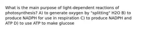 What is the main purpose of light-dependent reactions of photosynthesis? A) to generate oxygen by "splitting" H2O B) to produce NADPH for use in respiration C) to produce NADPH and ATP D) to use ATP to make glucose